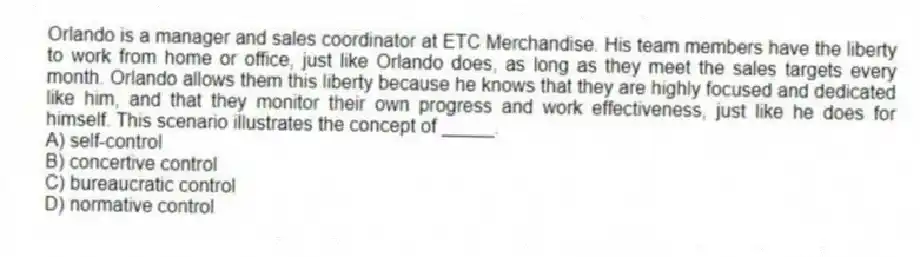 Orlando is a manager and sales coordinator at ETC Merchandise. His team members have the liberty to work from home or office, just like Orlando does, as long as they meet the sales targets every month. Orlando allows them this liberty because he knows that they are highly focused and dedicated like him, and that they monitor their own progress and work effectiveness, just like he does for himself. This scenario illustrates the concept of _____.
A) self-control
B) concertive control
C) bureaucratic control
D) normative control