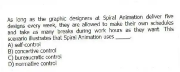 As long as the graphic designers at Spiral Animation deliver five designs every week, they are allowed to make their own schedules and take as many breaks during work hours as they want. This scenario illustrates that Spiral Animation uses _____.
A) self-control
B) concertive control
C) bureaucratic control
D) normative control
