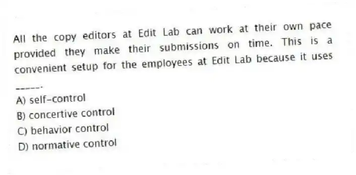 All the copy editors at Edit Lab can work at their own pace provided they make their submissions on time. This is a convenient setup for the employees at Edit Lab because it uses _____.
A) self-control
B) concertive control
C) behavior control
D) normative control
