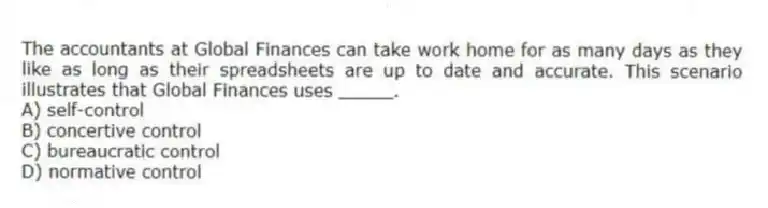 The accountants at Global Finances can take work home for as many days as they like as long as their spreadsheets are up to date and accurate. This scenario illustrates that Global Finances uses _____.
A) self-control
B) concertive control
C) bureaucratic control
D) normative control
