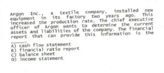 Argon Inc., a textile company, installed new equipment in its factory two years ago. This increased the production rate. The chief executive officer of Argon wants to determine the current assets and liabilities of the company. The financial report that can provide this information is the _____.
A) cash flow statement
B) financial ratio report
C) balance sheet
D) income statement