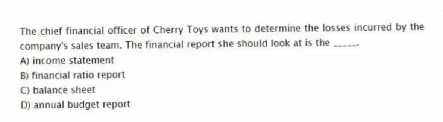 The chief financial officer of Cherry Toys wants to determine the losses incurred by the company's sales team. The financial report she should look at is the _____.
A) income statement
B) financial ratio report
C) balance sheet
D) annual budget report