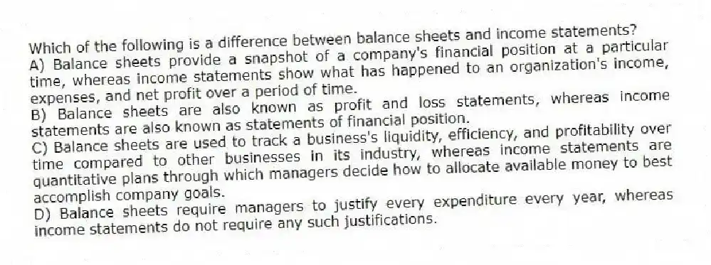 Which of the following is a difference between balance sheets and income statements?
A) Balance sheets provide a snapshot of a company's financial position at a particular time, whereas income statements show what has happened to an organization's income, expenses, and net profit over a period of time.
B) Balance sheets are also known as profit and loss statements, whereas income statements are also known as statements of financial position.
C) Balance sheets are used to track a business's liquidity, efficiency, and profitability over time compared to other businesses in its industry, whereas income statements are quantitative plans through which managers decide how to allocate available money to best accomplish company goals.
D) Balance sheets require managers to justify every expenditure every year, whereas income statements do not require any such justifications.