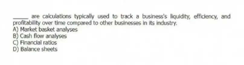 _____ are calculations typically used to track a business's liquidity, efficiency, and profitability over time compared to other businesses in its industry.
A) Market basket analyses
B) Cash flow analyses
C) Financial ratios
D) Balance sheets