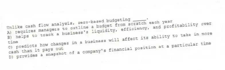 Unlike cash flow analysis, zero-based budgeting _____.
A) requires managers to outline a budget from scratch each year
B) helps to track a business's liquidity, efficiency, and profitability over time
C) predicts how changes in a business will affect its ability to take in more cash than it pays out
D) provides a snapshot of a company's financial position at a particular time
