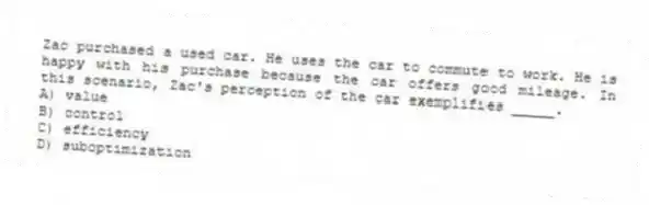 Zac purchased a used car. He uses the car to commute to work. He is happy with his purchase because the car offers good mileage. In this scenario, Zac's perception of the car exemplifies _____.
A) value
B) control
C) efficiency
D) suboptimization