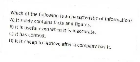 Which of the following is a characteristic of information?
A) It solely contains facts and figures.
B) It is useful even when it is inaccurate.
C) It has context.
D) It is cheap to retrieve after a company has it.
