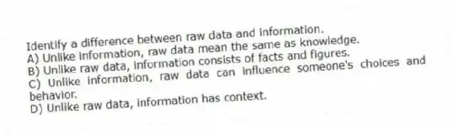 Identify a difference between raw data and information.
A) Unlike information, raw data mean the same as knowledge.
B) Unlike raw data, information consists of facts and figures.
C) Unlike information, raw data can influence someone's choices and behavior.
D) Unlike raw data, information has context.