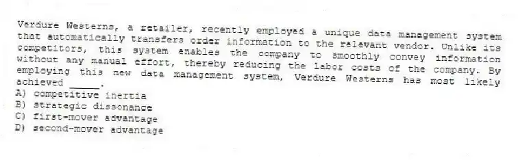 Verdure Westerns, a retailer, recently employed a unique data management system that automatically transfers order information to the relevant vendor. Unlike its competitors, this system enables the company to smoothly convey information without any manual effort, thereby reducing the labor costs of the company. By employing this new data management system, Verdure Westerns has most likely achieved _____.
A) competitive inertia
B) strategic dissonance
C) first-mover advantage
D) second-mover advantage