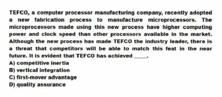 TEFCO, a computer processor manufacturing company, recently adopted a new fabrication process to manufacture microprocessors. The microprocessors made using this new process have higher computing power and clock speed than other processors available in the market. Although the new process has made TEFCO the industry leader, there is a threat that competitors will be able to match this feat in the near future. It is evident that TEFCO has achieved _____.
A) competitive inertia
B) vertical integration
C) first-mover advantage
D) quality assurance