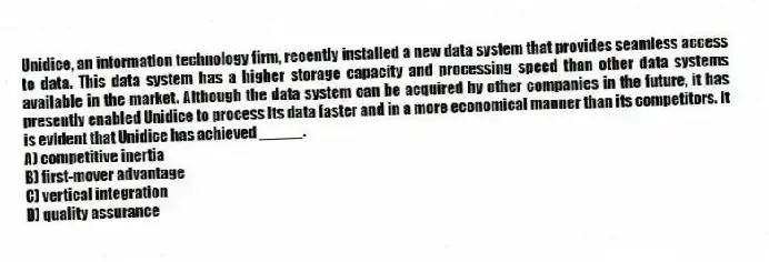 Unidice, an information technology firm, recently installed a new data system that provides seamless access to data. This data system has a higher storage capacity and processing speed than other data systems available in the market. Although the data system can be acquired by other companies in the future, it has presently enabled Unidice to process its data faster and in a more economical manner than its competitors. It is evident that Unidice has achieved _____.
A) competitive inertia
B) first-mover advantage
C) vertical integration
D) quality assurance