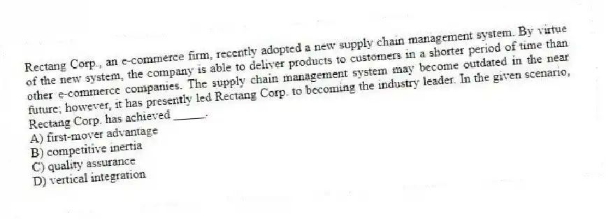 Rectang Corp., an e-commerce firm, recently adopted a new supply chain management system. By virtue of the new system, the company is able to deliver products to customers in a shorter period of time than other e-commerce companies. The supply chain management system may become outdated in the near future; however, it has presently led Rectang Corp. to becoming the industry leader. In the given scenario, Rectang Corp. has achieved _____.
A) first-mover advantage
B) competitive inertia
C) quality assurance
D) vertical integration