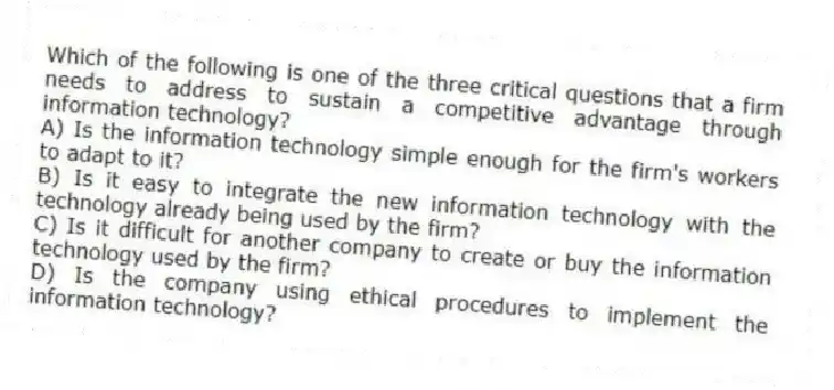 Which of the following is one of the three critical questions that a firm needs to address to sustain a competitive advantage through information technology?
A) Is the information technology simple enough for the firm's workers to adapt to it?
B) Is it easy to integrate the new information technology with the technology already being used by the firm?
C) Is it difficult for another company to create or buy the information technology used by the firm?
D) Is the company using ethical procedures to implement the information technology?