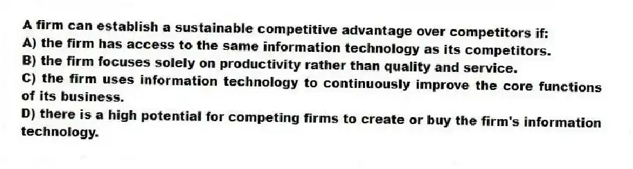 A firm can establish a sustainable competitive advantage over competitors if:
A) the firm has access to the same information technology as its competitors.
B) the firm focuses solely on productivity rather than quality and service.
C) the firm uses information technology to continuously improve the core functions of its business.
D) there is a high potential for competing firms to create or buy the firm's information technology.