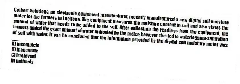 Colbert Solutions, an electronic equipment manufacturer, recently manufactured a new digital soil moisture meter for the farmers in Lucitona. The equipment measures the moisture content in soil and also states the amount of water that needs to be added to the soil. After collecting the readings from the equipment, the farmers added the exact amount of water indicated by the meter; however, this led to waterlogging-saturation of soil with water. It can be concluded that the information provided by the digital soil moisture meter was _____.
A) incomplete
B) inaccurate
C) irrelevant
D) untimely