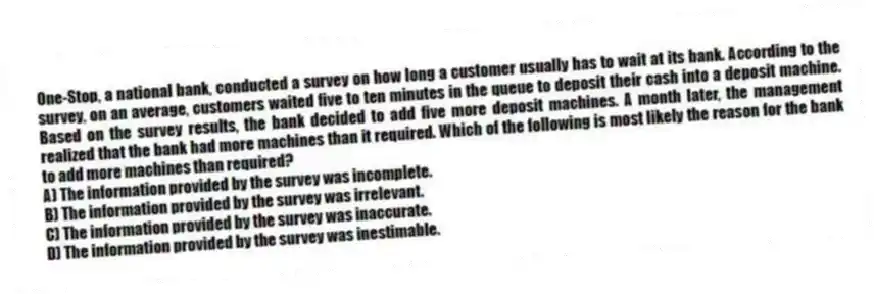 One-Stop, a national bank, conducted a survey on how long a customer usually has to wait at its bank. According to the survey, on an average, customers waited five to ten minutes in the queue to deposit their cash into a deposit machine. Based on the survey results, the bank decided to add five more deposit machines. A month later, the management realized that the bank had more machines than it required. Which of the following is most likely the reason for the bank to add more machines than required?
A) The information provided by the survey was incomplete.
B) The information provided by the survey was irrelevant.
C) The information provided by the survey was inaccurate.
D) The information provided by the survey was inestimable.