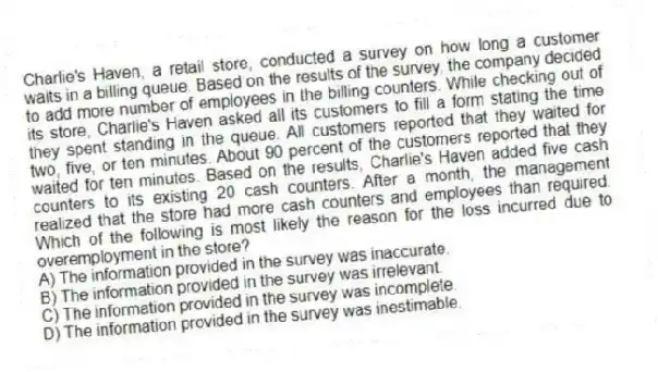Charlie's Haven, a retail store, conducted a survey on how long a customer waits in a billing queue. Based on the results of the survey, the company decided to add more number of employees in the billing counters. While checking out of its store, Charlie's Haven asked all its customers to fill a form stating the time they spent standing in the queue. All customers reported that they waited for two, five, or ten minutes. About 90 percent of the customers reported that they waited for ten minutes. Based on the results, Charlie's Haven added five cash counters to its existing 20 cash counters. After a month, the management realized that the store had more cash counters and employees than required. Which of the following is most likely the reason for the loss incurred due to overemployment in the store?
A) The information provided in the survey was inaccurate.
B) The information provided in the survey was irrelevant.
C) The information provided in the survey was incomplete.
D) The information provided in the survey was inestimable.