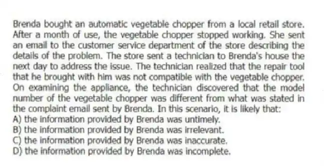 Brenda bought an automatic vegetable chopper from a local retail store. After a month of use, the vegetable chopper stopped working. She sent an email to the customer service department of the store describing the details of the problem. The store sent a technician to Brenda's house the next day to address the issue. The technician realized that the repair tool that he brought with him was not compatible with the vegetable chopper. On examining the appliance, the technician discovered that the model number of the vegetable chopper was different from what was stated in the complaint email sent by Brenda. In this scenario, it is likely that:
A) the information provided by Brenda was untimely.
B) the information provided by Brenda was irrelevant.
C) the information provided by Brenda was inaccurate.
D) the information provided by Brenda was incomplete.
