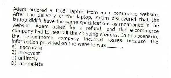 Adam ordered a 15.6" laptop from an e-commerce website. After the delivery of the laptop, Adam discovered that the laptop didn't have the same specifications as mentioned in the website. Adam asked for a refund, and the e-commerce company had to bear all the shipping charges. In this scenario, the e-commerce company incurred losses because the information provided on the website was _____.
A) inaccurate
B) irrelevant
C) untimely
D) incomplete