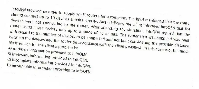 InfoQEN received an order to supply Wi-Fi routers for a company. The brief mentioned that the router should connect up to 10 devices simultaneously. After delivery, the client informed InfoQEN that the devices were not connecting to the router. After analyzing the situation, InfoQEN replied that the router could cover devices only up to a range of 10 meters. The router that was supplied was built with regard to the number of devices to be connected and not built considering the possible distance between the devices and the router (in accordance with the client's wishes). In this scenario, the most likely reason for the client's problem is:
A) untimely information provided to InfoQEN.
B) irrelevant information provided to InfoQEN.
C) incomplete information provided to InfoQEN.
D) inestimable information provided to InfoQEN.