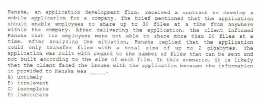 Kanska, an application development firm, received a contract to develop a mobile application for a company. The brief mentioned that the application should enable employees to share up to 30 files at a time from anywhere within the company. After delivering the application, the client informed Kanska that its employees were not able to share more than 20 files at a time. After analyzing the situation, Kanska replied that the application could only transfer files with a total size of up to 2 gigabytes. The application was built with regard to the number of files that can be sent and not built according to the size of each file. In this scenario, it is likely that the client faced the issues with the application because the information it provided to Kanska was _____.
A) untimely
B) irrelevant
C) incomplete
D) inaccurate