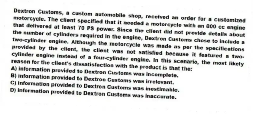 Dextron Customs, a custom automobile shop, received an order for a customized motorcycle. The client specified that it needed a motorcycle with an 800 cc engine that delivered at least 70 PS power. Since the client did not provide details about the number of cylinders required in the engine, Dextron Customs chose to include a two-cylinder engine. Although the motorcycle was made as per the specifications provided by the client, the client was not satisfied because it featured a two-cylinder engine instead of a four-cylinder engine. In this scenario, the most likely reason for the client's dissatisfaction with the product is that the:
A) information provided to Dextron Customs was incomplete.
B) information provided to Dextron Customs was irrelevant.
C) information provided to Dextron Customs was inestimable.
D) information provided to Dextron Customs was inaccurate.