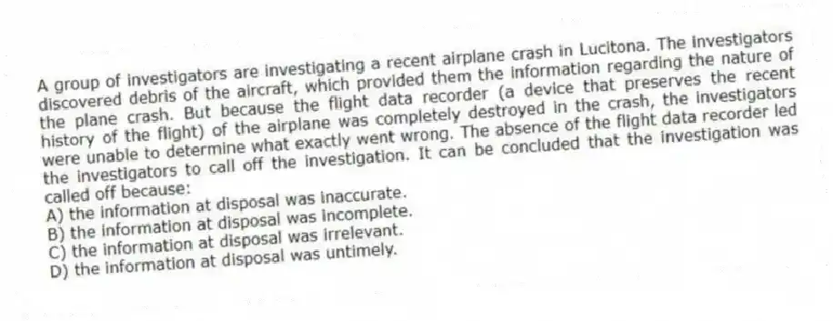 A group of investigators are investigating a recent airplane crash in Lucitona. The investigators discovered debris of the aircraft, which provided them the information regarding the nature of the plane crash. But because the flight data recorder (a device that preserves the recent history of the flight) of the airplane was completely destroyed in the crash, the investigators were unable to determine what exactly went wrong. The absence of the flight data recorder led the investigators to call off the investigation. It can be concluded that the investigation was called off because:
A) the information at disposal was inaccurate.
B) the information at disposal was incomplete.
C) the information at disposal was irrelevant.
D) the information at disposal was untimely.