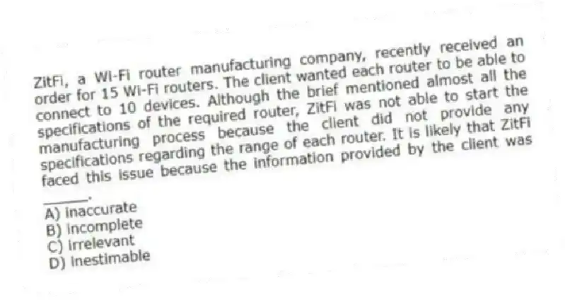 ZitFi, a Wi-Fi router manufacturing company, recently received an order for 15 Wi-Fi routers. The client wanted each router to be able to connect to 10 devices. Although the brief mentioned almost all the specifications of the required router, ZitFi was not able to start the manufacturing process because the client did not provide any specifications regarding the range of each router. It is likely that ZitFi faced this issue because the information provided by the client was _____.
A) inaccurate
B) incomplete
C) irrelevant
D) inestimable