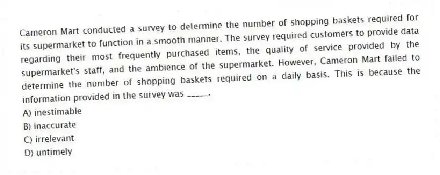 Cameron Mart conducted a survey to determine the number of shopping baskets required for its supermarket to function in a smooth manner. The survey required customers to provide data regarding their most frequently purchased items, the quality of service provided by the supermarket's staff, and the ambience of the supermarket. However, Cameron Mart failed to determine the number of shopping baskets required on a daily basis. This is because the information provided in the survey was _____.
A) inestimable
B) inaccurate
C) irrelevant
D) untimely