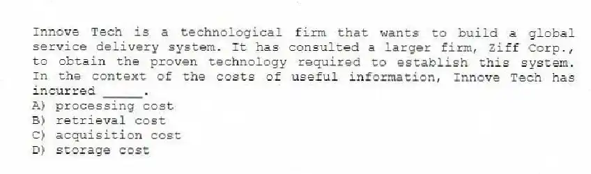 Innove Tech is a technological firm that wants to build a global service delivery system. It has consulted a larger firm, Ziff Corp., to obtain the proven technology required to establish this system. In the context of the costs of useful information, Innove Tech has incurred _____.
A) processing cost
B) retrieval cost
C) acquisition cost
D) storage cost