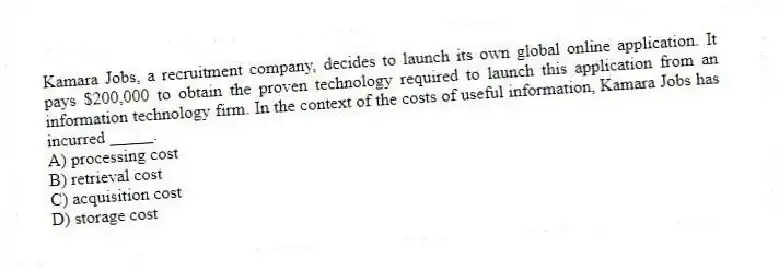 Kamara Jobs, a recruitment company, decides to launch its own global online application. It pays $200,000 to obtain the proven technology required to launch this application from an information technology firm. In the context of the costs of useful information, Kamara Jobs has incurred _____.
A) processing cost
B) retrieval cost
C) acquisition cost
D) storage cost