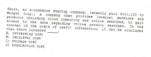 Skoot, an e-commerce startup company, recently paid $300,000 to Widget Corp., a company that provides Internet services and products including cloud computing and online searches, to gain access to the data regarding online product searches. In the context of the costs of useful information, it can be concluded that Skoot incurred _____.
A) processing cost
B) retrieval cost
C) storage cost
D) acquisition cost