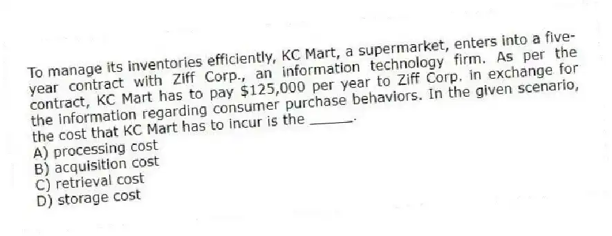 To manage its inventories efficiently, KC Mart, a supermarket, enters into a five-year contract with Ziff Corp., an information technology firm. As per the contract, KC Mart has to pay $125,000 per year to Ziff Corp. in exchange for the information regarding consumer purchase behaviors. In the given scenario, the cost that KC Mart has to incur is the _____.
A) processing cost
B) acquisition cost
C) retrieval cost
D) storage cost