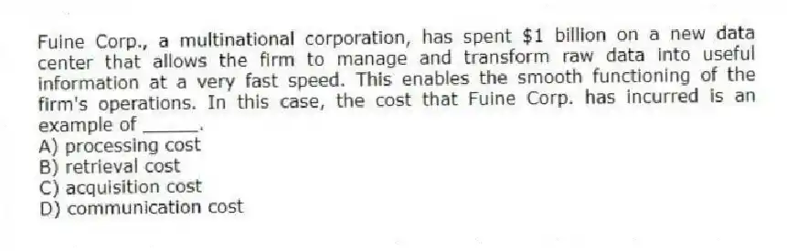 Fuine Corp., a multinational corporation, has spent $1 billion on a new data center that allows the firm to manage and transform raw data into useful information at a very fast speed. This enables the smooth functioning of the firm's operations. In this case, the cost that Fuine Corp. has incurred is an example of _____.
A) processing cost
B) retrieval cost
C) acquisition cost
D) communication cost