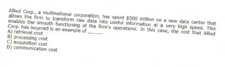 Allied Corp., a multinational corporation, has spent $500 million on a new data center that allows the firm to transform raw data into useful information at a very high speed. This enables the smooth functioning of the firm's operations. In this case, the cost that Allied Corp. has incurred is an example of _____.
A) retrieval cost
B) processing cost
C) acquisition cost
D) communication cost