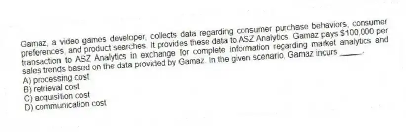 Gamaz, a video games developer, collects data regarding consumer purchase behaviors, consumer preferences, and product searches. It provides these data to ASZ Analytics. Gamaz pays $100,000 per transaction to ASZ Analytics in exchange for complete information regarding market analytics and sales trends based on the data provided by Gamaz. In the given scenario, Gamaz incurs _____.
A) processing cost
B) retrieval cost
C) acquisition cost
D) communication cost