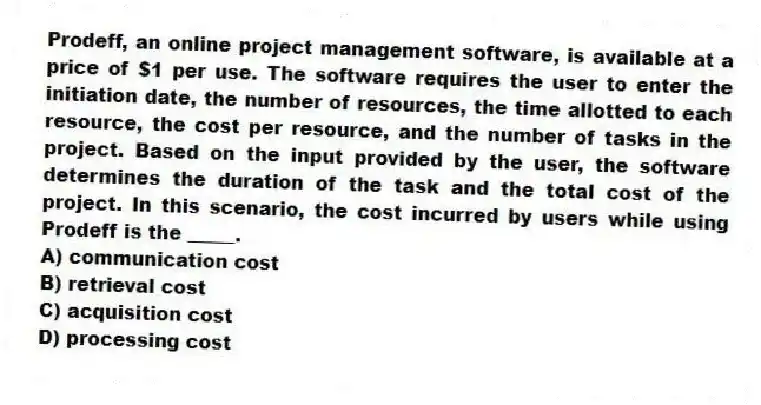 Prodeff, an online project management software, is available at a price of $1 per use. The software requires the user to enter the initiation date, the number of resources, the time allotted to each resource, the cost per resource, and the number of tasks in the project. Based on the input provided by the user, the software determines the duration of the task and the total cost of the project. In this scenario, the cost incurred by users while using Prodeff is the _____.
A) communication cost
B) retrieval cost
C) acquisition cost
D) processing cost
