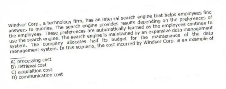 Windsor Corp., a technology firm, has an internal search engine that helps employees find answers to queries. The search engine provides results depending on the preferences of the employees. These preferences are automatically learned as the employees continue to use the search engine. The search engine is maintained by an expensive data management system. The company allocates half its budget for the maintenance of the data management system. In this scenario, the cost incurred by Windsor Corp. is an example of _____.
A) processing cost
B) retrieval cost
C) acquisition cost
D) communication cost