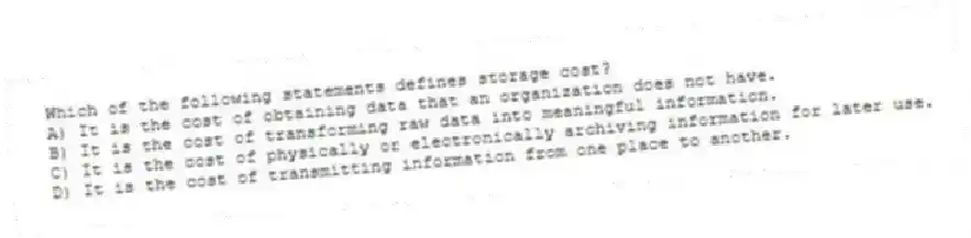 Which of the following statements defines storage cost?
A) It is the cost of obtaining data that an organization does not have.
B) It is the cost of transforming raw data into meaningful information.
C) It is the cost of physically or electronically archiving information for later use.
D) It is the cost of transmitting information from one place to another.