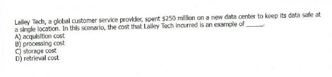 Lailey Tech, a global customer service provider, spent $250 million on a new data center to keep its data safe at a single location. In this scenario, the cost that Lailey Tech incurred is an example of _____.
A) acquisition cost
B) processing cost
C) storage cost
D) retrieval cost