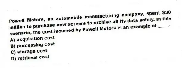 Powell Motors, an automobile manufacturing company, spent $30 million to purchase new servers to archive all its data safely. In this scenario, the cost incurred by Powell Motors is an example of _____.
A) acquisition cost
B) processing cost
C) storage cost
D) retrieval cost