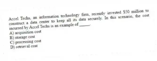 Accel Techs, an information technology firm, recently invested $50 million to construct a data center to keep all its data securely. In this scenario, the cost incurred by Accel Techs is an example of _____.
A) acquisition cost
B) storage cost
C) processing cost
D) retrieval cost