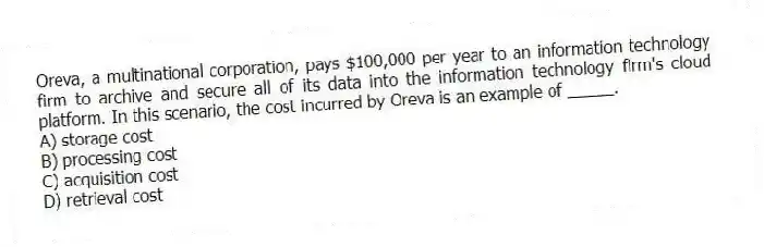 Oreva, a multinational corporation, pays $100,000 per year to an information technology firm to archive and secure all of its data into the information technology firm's cloud platform. In this scenario, the cost incurred by Oreva is an example of _____.
A) storage cost
B) processing cost
C) acquisition cost
D) retrieval cost
