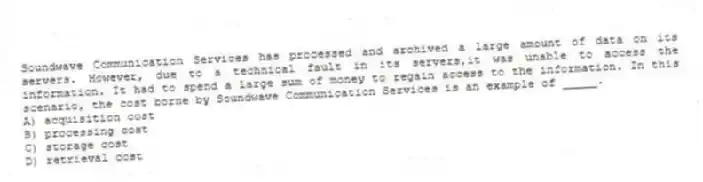 Soundwave Communication Services has processed and archived a large amount of data on its servers. However, due to a technical fault in its servers,it was unable to access the information. It had to spend a large sum of money to regain access to the information. In this scenario, the cost borne by Soundwave Communication Services is an example of _____.
A) acquisition cost
B) processing cost
C) storage cost
D) retrieval cost