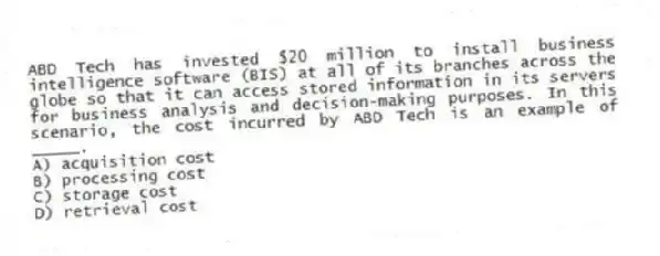 ABD Tech has invested $20 million to install business intelligence software (BIS) at all of its branches across the globe so that it can access stored information in its servers for business analysis and decision-making purposes. In this scenario, the cost incurred by ABD Tech is an example of _____.
A) acquisition cost
B) processing cost
C) storage cost
D) retrieval cost
