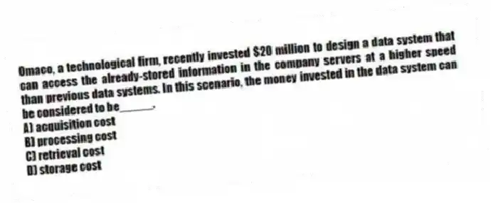 Omaco, a technological firm, recently invested $20 million to design a data system that can access the already-stored information in the company servers at a higher speed than previous data systems. In this scenario, the money invested in the data system can be considered to be_____.
A) acquisition cost
B) processing cost
C) retrieval cost
D) storage cost