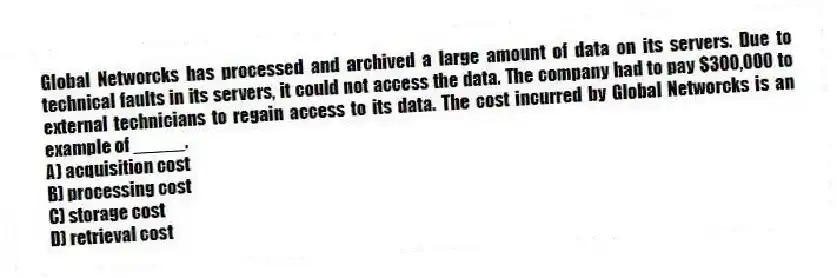 Global Networcks has processed and archived a large amount of data on its servers. Due to technical faults in its servers, it could not access the data. The company had to pay $300,000 to external technicians to regain access to its data. The cost incurred by Global Networcks is an example of _____.
A) acquisition cost
B) processing cost
C) storage cost
D) retrieval cost