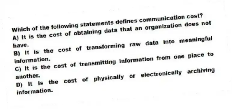 Which of the following statements defines communication cost?
A) It is the cost of obtaining data that an organization does not have.
B) It is the cost of transforming raw data into meaningful information.
C) It is the cost of transmitting information from one place to another.
D) It is the cost of physically or electronically archiving information.