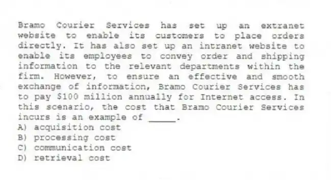 Bramo Courier Services has set up an extranet website to enable its customers to place orders directly. It has also set up an intranet website to enable its employees to convey order and shipping information to the relevant departments within the firm. However, to ensure an effective and smooth exchange of information, Bramo Courier Services has to pay $100 million annually for Internet access. In this scenario, the cost that Bramo Courier Services incurs is an example of _____.
A) acquisition cost
B) processing cost
C) communication cost
D) retrieval cost