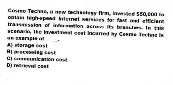 Cosmo Techno, a new technology firm, invested $50,000 to obtain high-speed Internet services for fast and efficient transmission of information across its branches. In this scenario, the investment cost incurred by Cosmo Techno is an example of _____.
A) storage cost
B) processing cost
C) communication cost
D) retrieval cost